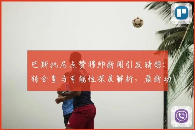 巴斯托尼点赞穆帅新闻引发猜想:转会皇马可能性深度解析,最新动态追踪