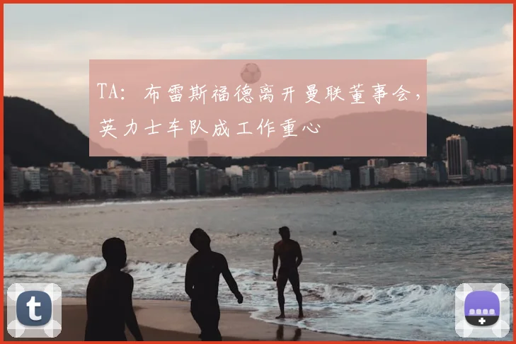 TA：布雷斯福德离开曼联董事会，英力士车队成工作重心