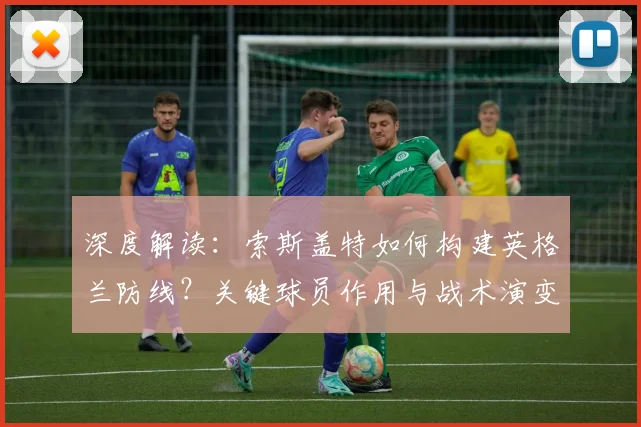 深度解读:索斯盖特如何构建英格兰防线?关键球员作用与战术演变全分析