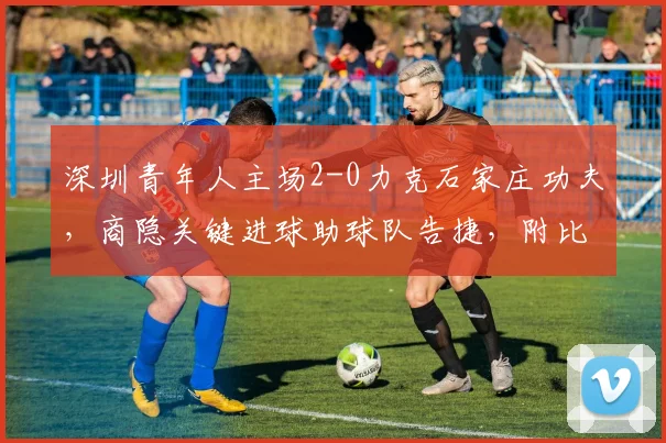 深圳青年人主场2-0力克石家庄功夫,商隐关键进球助球队告捷,附比赛分析与球员点评