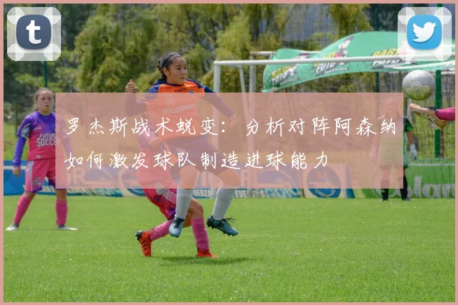 罗杰斯战术蜕变：分析对阵阿森纳如何激发球队制造进球能力