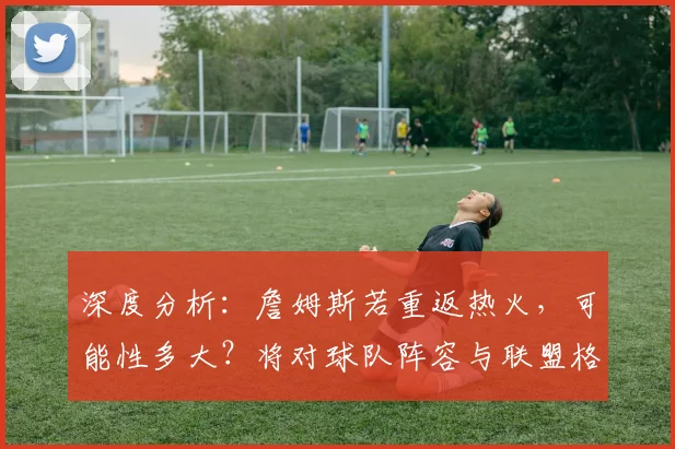 深度分析:詹姆斯若重返热火,可能性多大?将对球队阵容与联盟格局产生何种影响