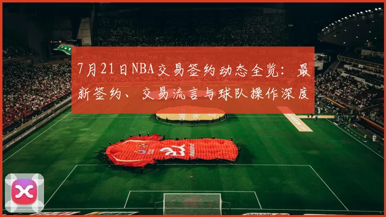7月21日NBA交易签约动态全览：最新签约、交易流言与球队操作深度解析